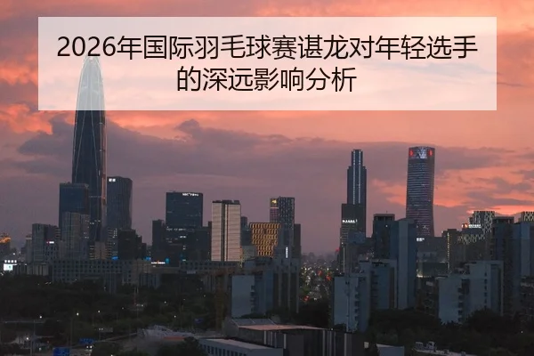 2026年国际羽毛球赛谌龙对年轻选手的深远影响分析