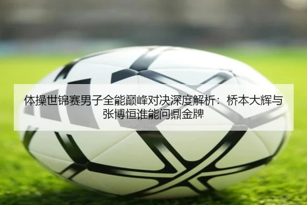 体操世锦赛男子全能巅峰对决深度解析：桥本大辉与张博恒谁能问鼎金牌
